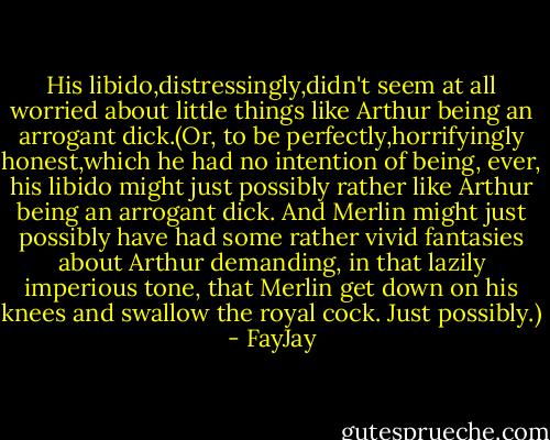 His libido,distressingly,didn't seem at all worried about little things like Arthur being an arrogant dick.(Or, to be perfectly,horrifyingly honest,which he had no intention of being, ever, his libido might just possibly rather like Arthur being an arrogant dick. And Merlin might just possibly have had some rather vivid fantasies about Arthur demanding, in that lazily imperious tone, that Merlin get down on his knees and swallow the royal cock. Just possibly.) - FayJay