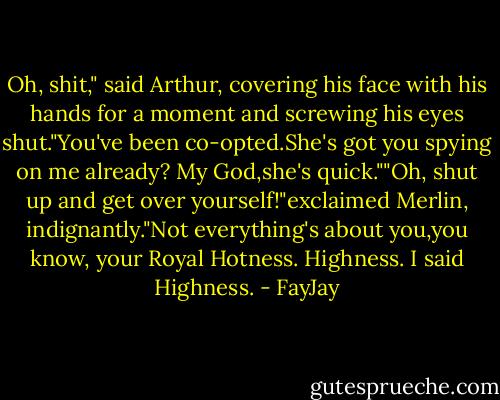 Oh, shit," said Arthur, covering his face with his hands for a moment and screwing his eyes shut."You've been co-opted.She's got you spying on me already? My God,she's quick.""Oh, shut up and get over yourself!"exclaimed Merlin, indignantly."Not everything's about you,you know, your Royal Hotness. Highness. I said Highness. - FayJay