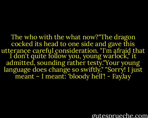The who with the what now?"The dragon cocked its head to one side and gave this utterance careful consideration. "I'm afraid that I don't quite follow you, young warlock," it admitted, sounding rather testy."Your young<br />language does change so swiftly."<br />"Sorry! I just meant – I meant: 'bloody hell'! - FayJay