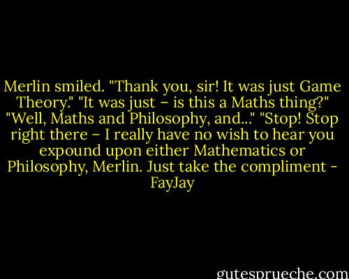 Merlin smiled. "Thank you, sir! It was just Game Theory."<br />"It was just – is this a Maths thing?"<br />"Well, Maths and Philosophy, and..."<br />"Stop! Stop right there – I really have no wish to hear you expound upon either Mathematics or<br />Philosophy, Merlin. Just take the compliment - FayJay