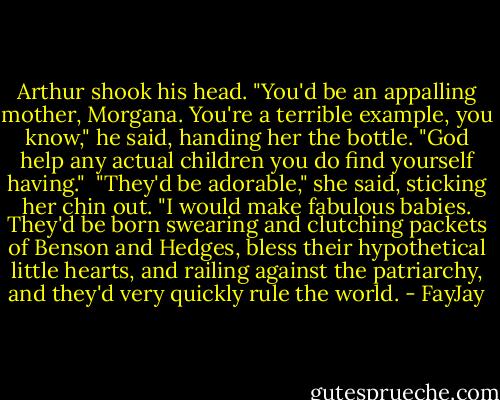 Arthur shook his head. "You'd be an appalling mother, Morgana. You're a terrible example, you know," he said, handing her the bottle. "God help any actual children you do find yourself having."<br /><br />"They'd be adorable," she said, sticking her chin out. "I would make fabulous babies. They'd be born swearing and clutching packets of Benson and Hedges, bless their hypothetical little hearts, and railing against the patriarchy, and they'd very quickly rule the world. - FayJay