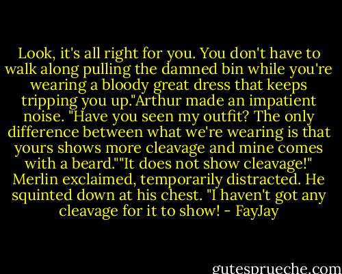 Look, it's all right for you. You don't have to walk along pulling the damned bin while you're<br />wearing a bloody great dress that keeps tripping you up."Arthur made an impatient noise. "Have you seen my outfit? The only difference between what we're wearing is that yours shows more cleavage and mine comes with a beard.""It does not show cleavage!" Merlin exclaimed, temporarily distracted. He squinted down at his chest. "I haven't got any cleavage for it to show! - FayJay