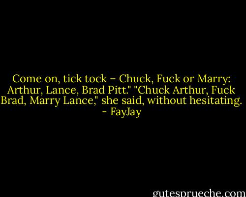Come on, tick tock – Chuck, Fuck or Marry: Arthur, Lance, Brad Pitt."<br />"Chuck Arthur, Fuck Brad, Marry Lance," she said, without hesitating. - FayJay