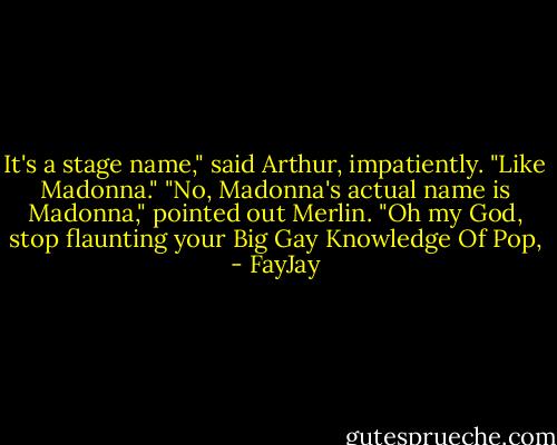 It's a stage name," said Arthur, impatiently. "Like Madonna."<br />"No, Madonna's actual name is Madonna," pointed out Merlin.<br />"Oh my God, stop flaunting your Big Gay Knowledge Of Pop, - FayJay