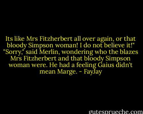 Its like Mrs Fitzherbert all over again, or that bloody Simpson woman! I do not believe it!"<br />"Sorry," said Merlin, wondering who the blazes Mrs Fitzherbert and that bloody Simpson woman<br />were. He had a feeling Gaius didn't mean Marge. - FayJay