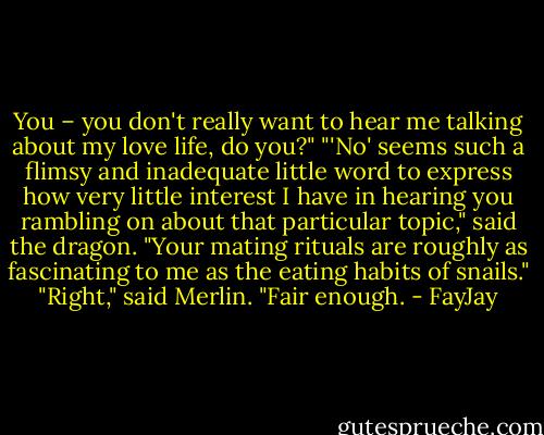 You – you don't really want to hear me<br />talking about my love life, do you?"<br />"'No' seems such a flimsy and inadequate little word to express how very little interest I have in<br />hearing you rambling on about that particular topic," said the dragon. "Your mating rituals are<br />roughly as fascinating to me as the eating habits of snails."<br />"Right," said Merlin. "Fair enough. - FayJay