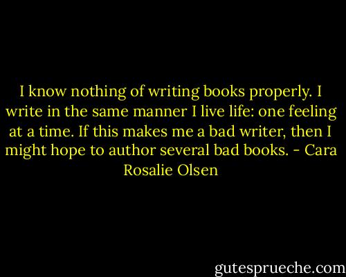 I know nothing of writing books properly. I write in the same manner I live life: one feeling at a time. If this makes me a bad writer, then I might hope to author several bad books. - Cara Rosalie Olsen