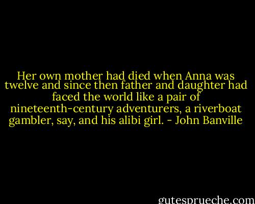 Her own mother had died when Anna was twelve and since then father and daughter had faced the world like a pair of nineteenth-century adventurers, a riverboat gambler, say, and his alibi girl. - John Banville