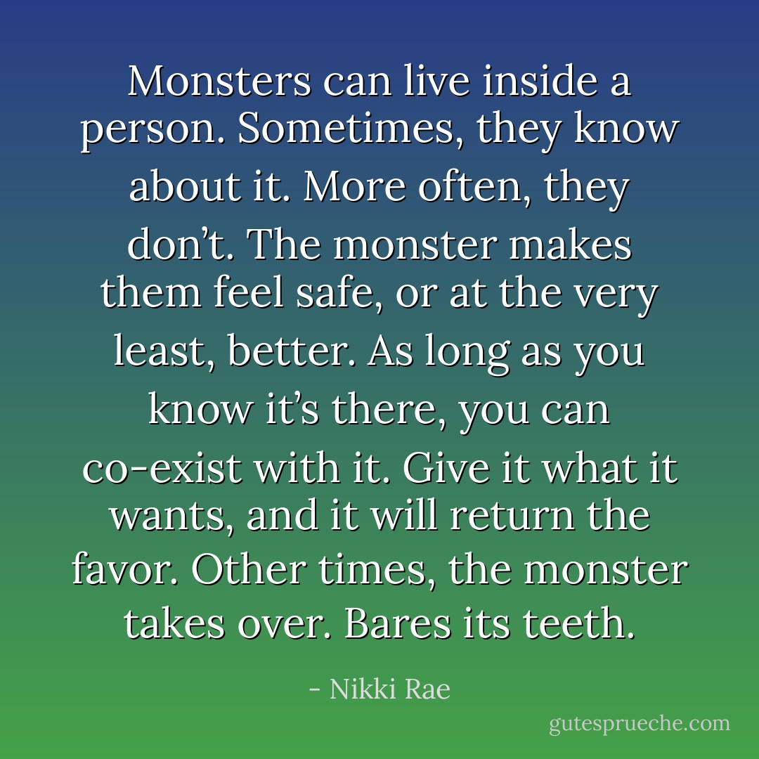 Monsters can live inside a person. Sometimes, they know about it. More often, they don’t. The monster makes them feel safe, or at the very least, better. As long as you know it’s there, you can co-exist with it. Give it what it wants, and it will return the favor. Other times, the monster takes over.<br />Bares its teeth. - Nikki Rae