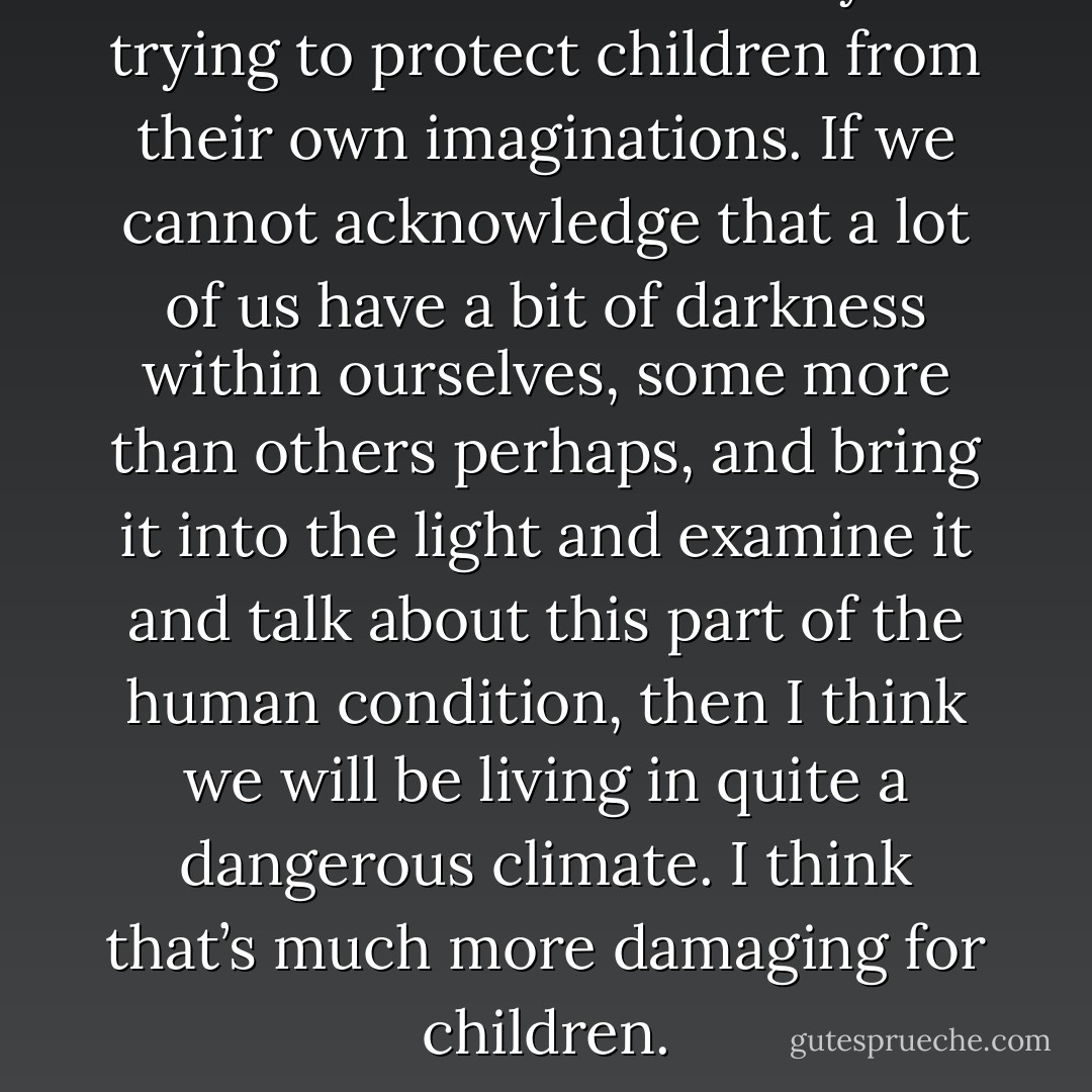 I have a real issue with anyone trying to protect children from their own imaginations. If we cannot acknowledge that a lot of us have a bit of darkness within ourselves, some more than others perhaps, and bring it into the light and examine it and talk about this part of the human condition, then I think we will be living in quite a dangerous climate. I think that’s much more damaging for children. - J.K. Rowling