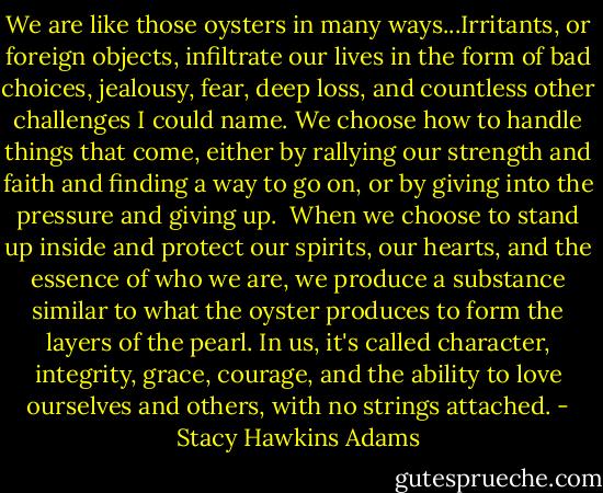 We are like those oysters in many ways...Irritants, or foreign objects, infiltrate our lives in the form of bad choices, jealousy, fear, deep loss, and countless other challenges I could name. We choose how to handle things that come, either by rallying our strength and faith and finding a way to go on, or by giving into the pressure and giving up. <br />When we choose to stand up inside and protect our spirits, our hearts, and the essence of who we are, we produce a substance similar to what the oyster produces to form the layers of the pearl. In us, it's called character, integrity, grace, courage, and the ability to love ourselves and others, with no strings attached. - Stacy Hawkins Adams
