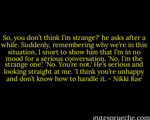 So, you don’t think I’m strange?' he asks after a while.<br />Suddenly, remembering why we’re in this situation, I snort to show him that I’m in no mood for a serious conversation. 'No. I’m the strange one.'<br />'No. You’re not.' He’s serious and looking straight at me. 'I think you’re unhappy and don’t know how to handle it. - Nikki Rae
