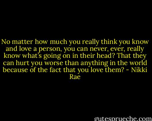 No matter how much you really think you know and love a person, you can never, ever, really know what’s going on in their head? That they can hurt you worse than anything in the world because of the fact that you love them? - Nikki Rae