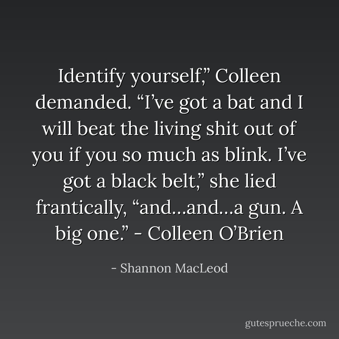 Identify yourself,” Colleen demanded. “I’ve got a bat and I will beat the living shit out of you if you so much as blink. I’ve got a black belt,” she lied frantically, “and…and…a gun. A big one.” - Colleen O’Brien - Shannon MacLeod