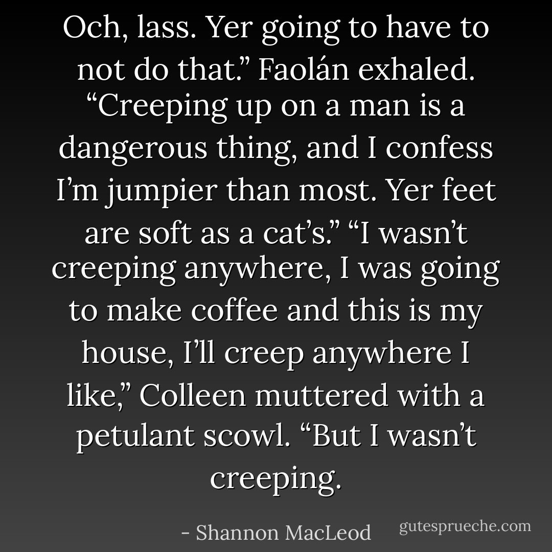 Och, lass. Yer going to have to not do that.” Faolán exhaled. “Creeping up on a man is a dangerous thing, and I confess I’m jumpier than most. Yer feet are soft as a cat’s.”<br />“I wasn’t creeping anywhere, I was going to make coffee and this is my house, I’ll creep anywhere I like,” Colleen muttered with a petulant scowl. “But I wasn’t creeping. - Shannon MacLeod