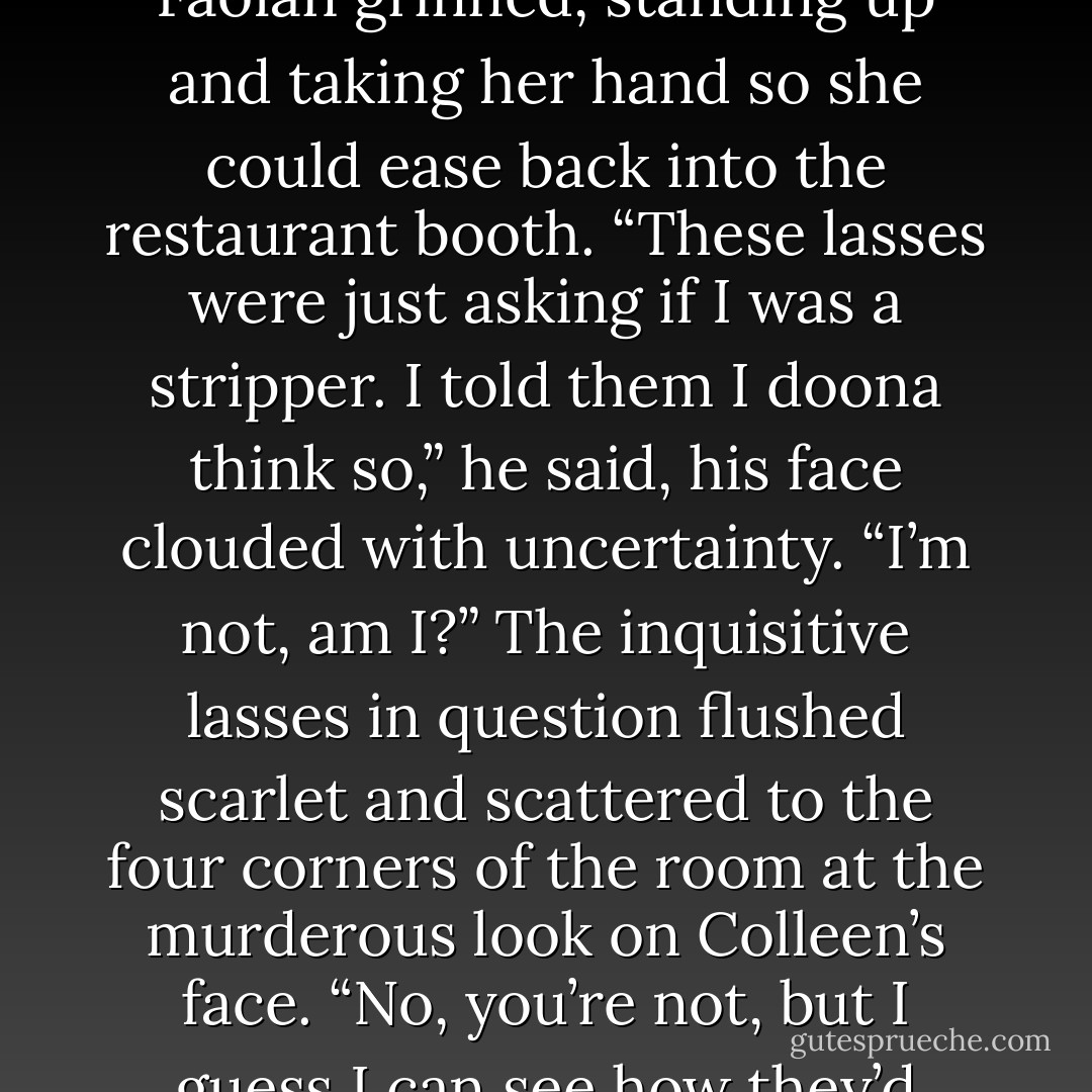 His deep voice drifted to her through the crowd of women. “…my lady when she returns. Och, there ye are, Blossom,” Faolán grinned, standing up and taking her hand so she could ease back into the restaurant booth. “These lasses were just asking if I was a stripper. I told them I doona think so,” he said, his face clouded with uncertainty. “I’m not, am I?”<br />The inquisitive lasses in question flushed scarlet and scattered to the four corners of the room at the murderous look on Colleen’s face. “No, you’re not, but I guess I can see how they’d think that,” she muttered darkly. “What you are is a freaking estrogen magnet. - Shannon MacLeod