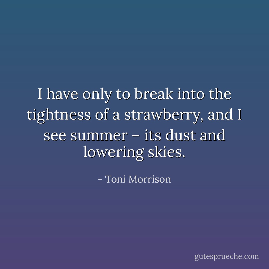 I have only to break into the tightness of a strawberry, and I see summer – its dust and lowering skies. - Toni Morrison