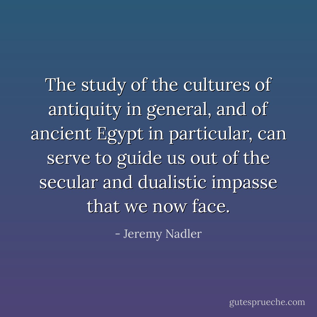 The study of the cultures of antiquity in general, and of ancient Egypt in particular, can serve to guide us out of the secular and dualistic impasse that we now face. - Jeremy Nadler