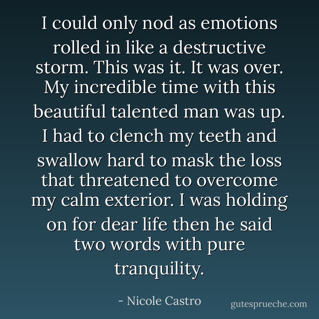 I could only nod as emotions rolled in like a destructive storm. This was it. It was over. My incredible time with this beautiful talented man was up. I had to clench my teeth and swallow hard to mask the loss that threatened to overcome my calm exterior. I was holding on for dear life then he said two words with pure tranquility. - Nicole Castro