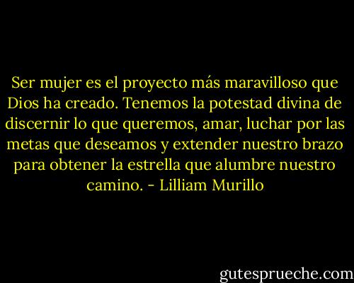 Ser mujer es el proyecto más maravilloso que Dios ha creado. Tenemos la potestad divina de discernir lo que queremos, amar, luchar por las metas que deseamos y extender nuestro brazo para obtener la estrella que alumbre nuestro camino. - Lilliam Murillo