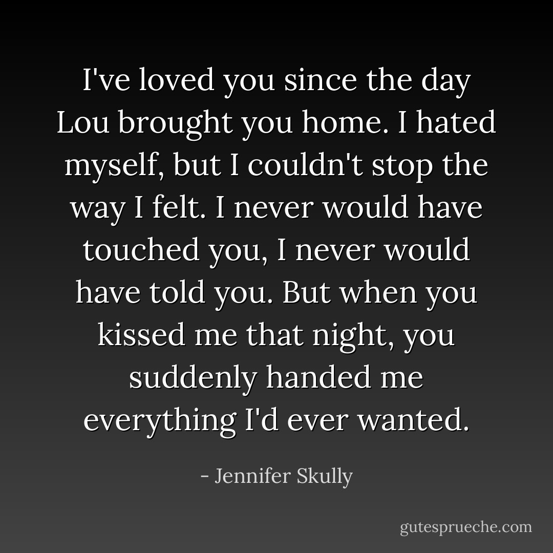 I've loved you since the day Lou brought you home. I hated myself, but I couldn't stop the way I felt. I never would have touched you, I never would have told you. But when you kissed me that night, you suddenly handed me everything I'd ever wanted. - Jennifer Skully