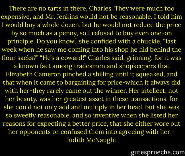 There are no tarts in there, Charles. They were much too expensive, and Mr. Jenkins would not be reasonable. I told him I would buy a whole dozen, but he would not reduce the price by so much as a penny, so I refused to buy even one-on principle. Do you know,” she confided with a chuckle, “last week when he saw me coming into his shop he hid behind the flour sacks?”<br />“He’s a coward!” Charles said, grinning, for it was a known fact among tradesmen and shopkeepers that Elizabeth Cameron pinched a shilling until it squeaked, and that when it came to bargaining for price-which it always did with her-they rarely came out the winner. Her intellect, not her beauty, was her greatest asset in these transactions, for she could not only add and multiply in her head, but she was so sweetly reasonable, and so inventive when she listed her reasons for expecting a better price, that she either wore out her opponents or confused them into agreeing with her - Judith McNaught
