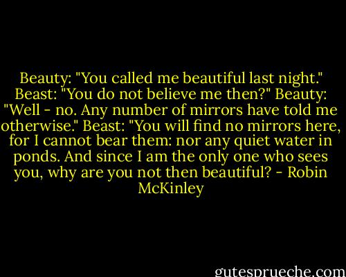 Beauty: "You called me beautiful last night."<br />Beast: "You do not believe me then?"<br />Beauty: "Well - no. Any number of mirrors have told me otherwise."<br />Beast: "You will find no mirrors here, for I cannot bear them: nor any quiet water in ponds. And since I am the only one who sees you, why are you not then beautiful? - Robin McKinley