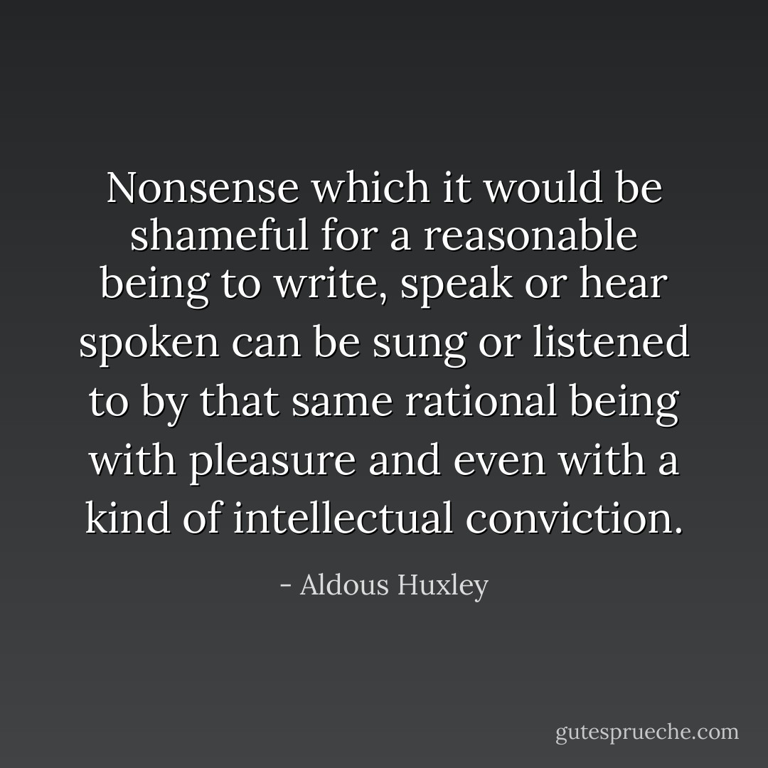 Nonsense which it would be shameful for a reasonable being to write, speak or hear spoken can be sung or listened to by that same rational being with pleasure and even with a kind of intellectual conviction. - Aldous Huxley