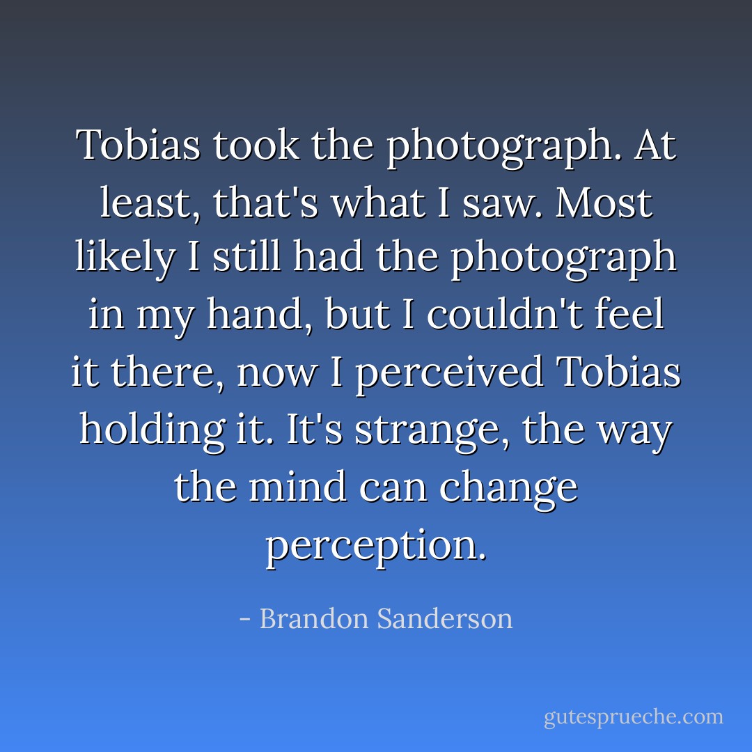 Tobias took the photograph. At least, that's what I saw. Most likely I still had the photograph in my hand, but I couldn't feel it there, now I perceived Tobias holding it. It's strange, the way the mind can change perception. - Brandon Sanderson