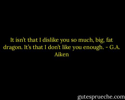 It isn’t that I dislike you so much, big, fat dragon. It’s that I don’t like you enough. - G.A. Aiken
