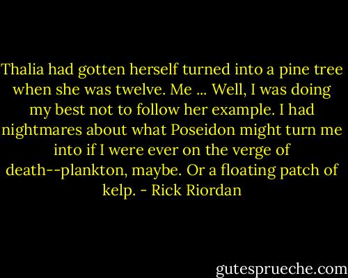 Thalia had gotten herself turned into a pine tree when she was twelve. Me ... Well, I was doing<br />my best not to follow her example. I had nightmares about what Poseidon might turn me into<br />if I were ever on the verge of death--plankton, maybe. Or a floating patch of kelp. - Rick Riordan