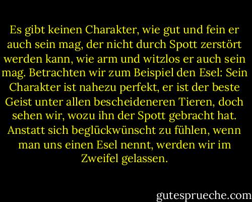 Es gibt keinen Charakter, wie gut und fein er auch sein mag, der nicht durch Spott zerstört werden kann, wie arm und witzlos er auch sein mag. Betrachten wir zum Beispiel den Esel: Sein Charakter ist nahezu perfekt, er ist der beste Geist unter allen bescheideneren Tieren, doch sehen wir, wozu ihn der Spott gebracht hat. Anstatt sich beglückwünscht zu fühlen, wenn man uns einen Esel nennt, werden wir im Zweifel gelassen. - Mark Twain<