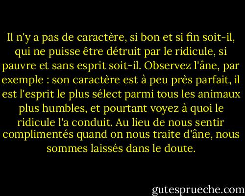 Il n'y a pas de caractère, si bon et si fin soit-il, qui ne puisse être détruit par le ridicule, si pauvre et sans esprit soit-il. Observez l'âne, par exemple : son caractère est à peu près parfait, il est l'esprit le plus sélect parmi tous les animaux plus humbles, et pourtant voyez à quoi le ridicule l'a conduit. Au lieu de nous sentir complimentés quand on nous traite d'âne, nous sommes laissés dans le doute. - Mark Twain
