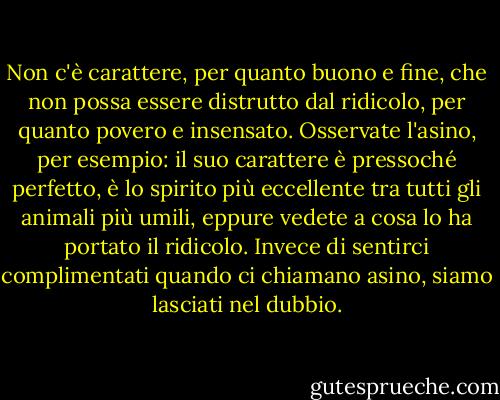 Non c'è carattere, per quanto buono e fine, che non possa essere distrutto dal ridicolo, per quanto povero e insensato. Osservate l'asino, per esempio: il suo carattere è pressoché perfetto, è lo spirito più eccellente tra tutti gli animali più umili, eppure vedete a cosa lo ha portato il ridicolo. Invece di sentirci complimentati quando ci chiamano asino, siamo lasciati nel dubbio. - Mark Twain