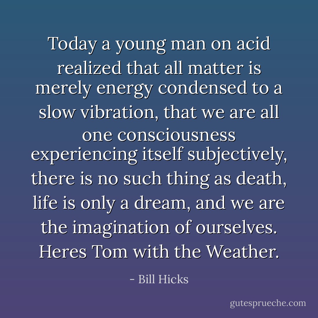 Today a young man on acid realized that all matter is merely energy condensed to a slow vibration, that we are all one consciousness experiencing itself subjectively, there is no such thing as death, life is only a dream, and we are the imagination of ourselves. Heres Tom with the Weather. - Bill Hicks