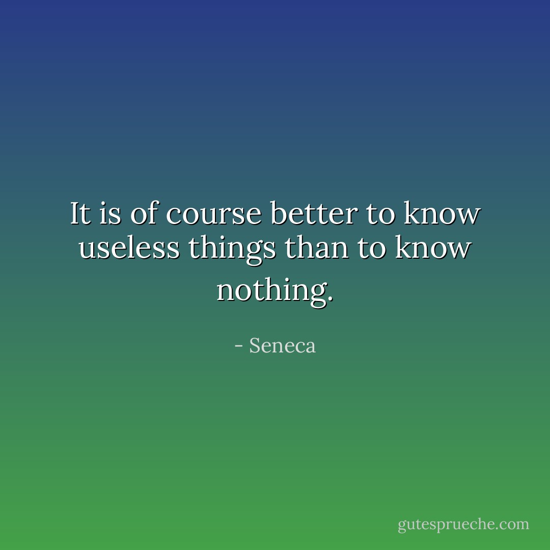 It is of course better to know useless things than to know nothing. - Seneca