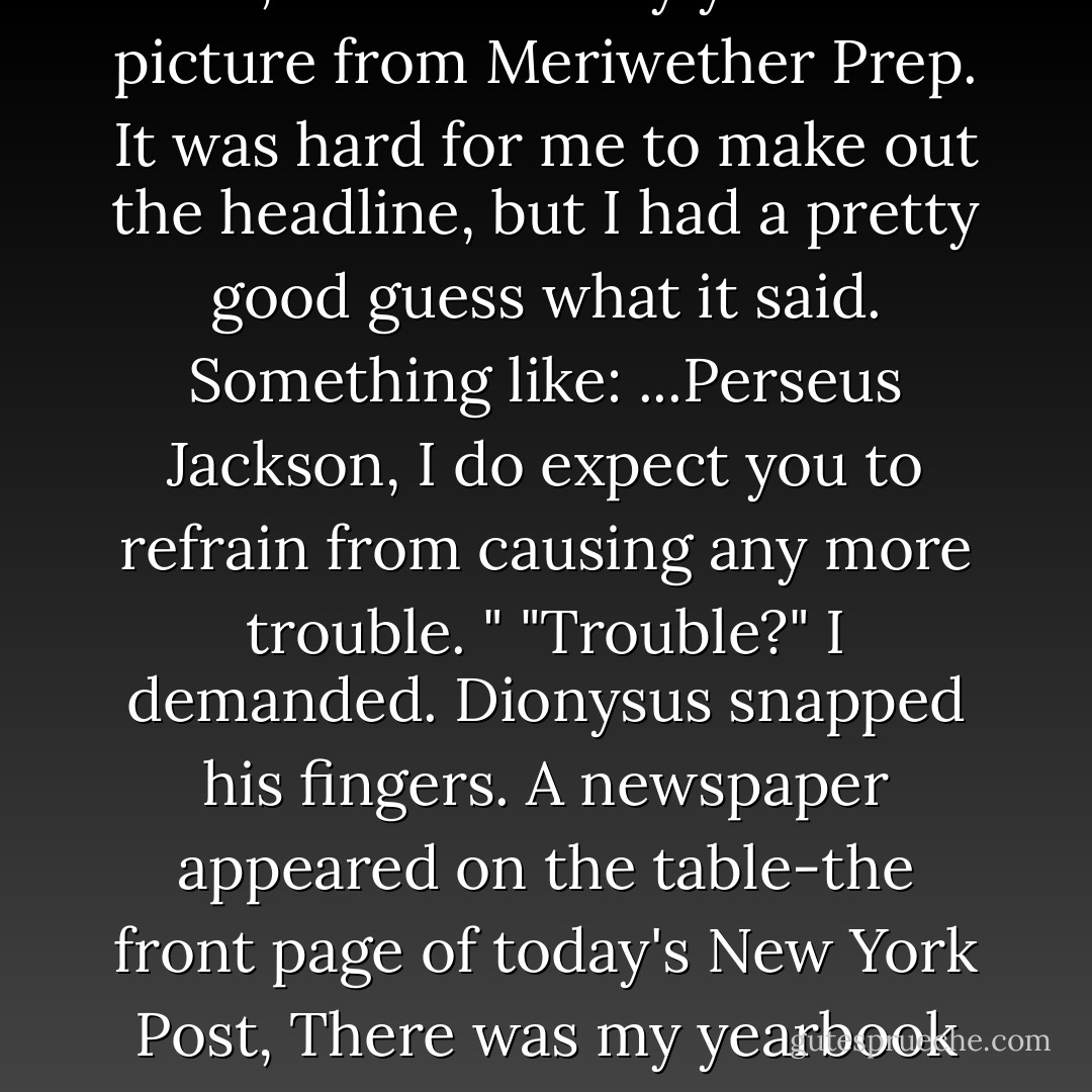 Perseus Jackson, I do expect you to<br />refrain from causing any more trouble. "<br />"Trouble?" I demanded.<br />Dionysus snapped his fingers. A newspaper appeared on the table-the front page of today's<br />New York Post, There was my yearbook picture from Meriwether Prep. It was hard for me to<br />make out the headline, but I had a pretty good guess what it said. Something like: ...Perseus Jackson, I do expect you to<br />refrain from causing any more trouble. "<br />"Trouble?" I demanded.<br />Dionysus snapped his fingers. A newspaper appeared on the table-the front page of today's<br />New York Post, There was my yearbook picture from Meriwether Prep. It was hard for me to<br />make out the headline, but I had a pretty good guess what it said. Something like: Thirteen-<br />Year-Old Lunatic Torches Gymnasium. - Rick Riordan