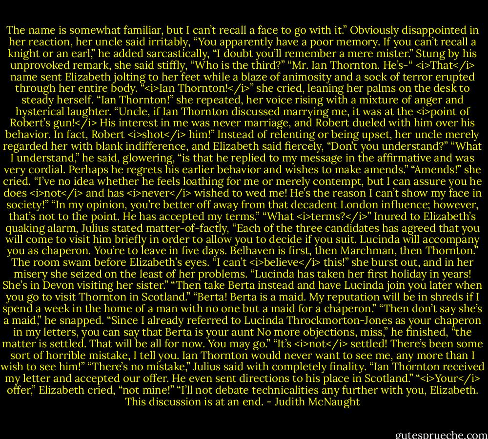 The name is somewhat familiar, but I can’t recall a face to go with it.”<br />Obviously disappointed in her reaction, her uncle said irritably, “You apparently have a poor memory. If you can’t recall a knight or an earl,” he added sarcastically, “I doubt you’ll remember a mere mister.”<br />Stung by his unprovoked remark, she said stiffly, “Who is the third?”<br />“Mr. Ian Thornton. He’s-“<br /><i>That</i> name sent Elizabeth jolting to her feet while a blaze of animosity and a sock of terror erupted through her entire body. “<i>Ian Thornton!</i>” she cried, leaning her palms on the desk to steady herself. “Ian Thornton!” she repeated, her voice rising with a mixture of anger and hysterical laughter. “Uncle, if Ian Thornton discussed marrying me, it was at the <i>point of Robert’s gun!</i> His interest in me was never marriage, and Robert dueled with him over his behavior. In fact, Robert <i>shot</i> him!”<br />Instead of relenting or being upset, her uncle merely regarded her with blank indifference, and Elizabeth said fiercely, “Don’t you understand?”<br />“What I understand,” he said, glowering, “is that he replied to my message in the affirmative and was very cordial. Perhaps he regrets his earlier behavior and wishes to make amends.”<br />“Amends!” she cried. “I’ve no idea whether he feels loathing for me or merely contempt, but I can assure you he does <i>not</i> and has <i>never</i> wished to wed me! He’s the reason I can’t show my face in society!”<br />“In my opinion, you’re better off away from that decadent London influence; however, that’s not to the point. He has accepted my terms.”<br />“What <i>terms?</i>”<br />Inured to Elizabeth’s quaking alarm, Julius stated matter-of-factly, “Each of the three candidates has agreed that you will come to visit him briefly in order to allow you to decide if you suit. Lucinda will accompany you as chaperon. You’re to leave in five days. Belhaven is first, then Marchman, then Thornton.”<br />The room swam before Elizabeth’s eyes. “I can’t <i>believe</i> this!” she burst out, and in her misery she seized on the least of her problems. “Lucinda has taken her first holiday in years! She’s in Devon visiting her sister.”<br />“Then take Berta instead and have Lucinda join you later when you go to visit Thornton in Scotland.”<br />“Berta! Berta is a maid. My reputation will be in shreds if I spend a week in the home of a man with no one but a maid for a chaperon.”<br />“Then don’t say she’s a maid,” he snapped. “Since I already referred to Lucinda Throckmorton-Jones as your chaperon in my letters, you can say that Berta is your aunt No more objections, miss,” he finished, “the matter is settled. That will be all for now. You may go.”<br />“It’s <i>not</i> settled! There’s been some sort of horrible mistake, I tell you. Ian Thornton would never want to see me, any more than I wish to see him!”<br />“There’s no mistake,” Julius said with completely finality. “Ian Thornton received my letter and accepted our offer. He even sent directions to his place in Scotland.”<br />“<i>Your</i> offer,” Elizabeth cried, “not mine!”<br />“I’ll not debate technicalities any further with you, Elizabeth. This discussion is at an end. - Judith McNaught