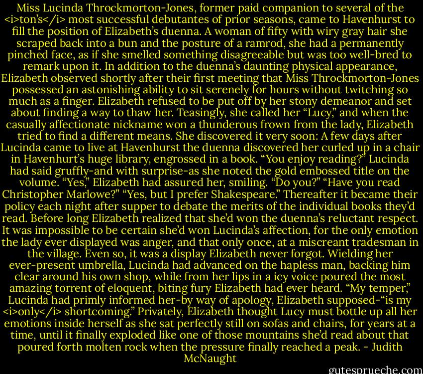Miss Lucinda Throckmorton-Jones, former paid companion to several of the <i>ton’s</i> most successful debutantes of prior seasons, came to Havenhurst to fill the position of Elizabeth’s duenna. A woman of fifty with wiry gray hair she scraped back into a bun and the posture of a ramrod, she had a permanently pinched face, as if she smelled something disagreeable but was too well-bred to remark upon it. In addition to the duenna’s daunting physical appearance, Elizabeth observed shortly after their first meeting that Miss Throckmorton-Jones possessed an astonishing ability to sit serenely for hours without twitching so much as a finger.<br />Elizabeth refused to be put off by her stony demeanor and set about finding a way to thaw her. Teasingly, she called her “Lucy,” and when the casually affectionate nickname won a thunderous frown from the lady, Elizabeth tried to find a different means. She discovered it very soon: A few days after Lucinda came to live at Havenhurst the duenna discovered her curled up in a chair in Havenhurt’s huge library, engrossed in a book. “You enjoy reading?” Lucinda had said gruffly-and with surprise-as she noted the gold embossed title on the volume.<br />“Yes,” Elizabeth had assured her, smiling. “Do you?”<br />“Have you read Christopher Marlowe?”<br />“Yes, but I prefer Shakespeare.”<br />Thereafter it became their policy each night after supper to debate the merits of the individual books they’d read. Before long Elizabeth realized that she’d won the duenna’s reluctant respect. It was impossible to be certain she’d won Lucinda’s affection, for the only emotion the lady ever displayed was anger, and that only once, at a miscreant tradesman in the village. Even so, it was a display Elizabeth never forgot. Wielding her ever-present umbrella, Lucinda had advanced on the hapless man, backing him clear around his own shop, while from her lips in a icy voice poured the most amazing torrent of eloquent, biting fury Elizabeth had ever heard.<br />“My temper,” Lucinda had primly informed her-by way of apology, Elizabeth supposed-“is my <i>only</i> shortcoming.”<br />Privately, Elizabeth thought Lucy must bottle up all her emotions inside herself as she sat perfectly still on sofas and chairs, for years at a time, until it finally exploded like one of those mountains she’d read about that poured forth molten rock when the pressure finally reached a peak. - Judith McNaught