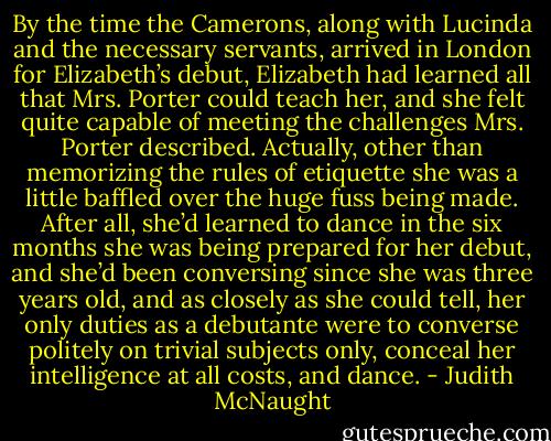 By the time the Camerons, along with Lucinda and the necessary servants, arrived in London for Elizabeth’s debut, Elizabeth had learned all that Mrs. Porter could teach her, and she felt quite capable of meeting the challenges Mrs. Porter described. Actually, other than memorizing the rules of etiquette she was a little baffled over the huge fuss being made. After all, she’d learned to dance in the six months she was being prepared for her debut, and she’d been conversing since she was three years old, and as closely as she could tell, her only duties as a debutante were to converse politely on trivial subjects only, conceal her intelligence at all costs, and dance. - Judith McNaught