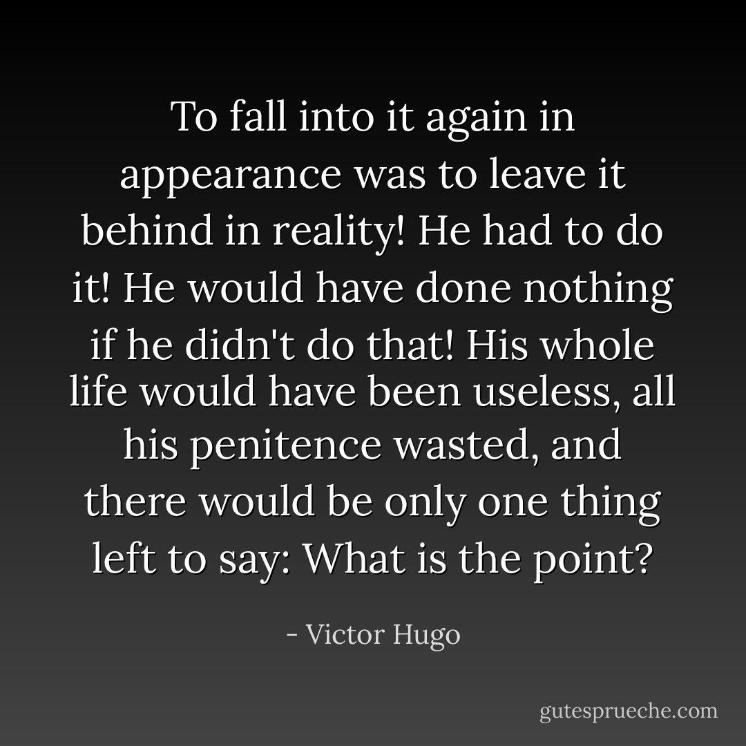 To fall into it again in appearance was to leave it behind in reality! He had to do it! He would have done nothing if he didn't do that! His whole life would have been useless, all his penitence wasted, and there would be only one thing left to say: What is the point? - Victor Hugo