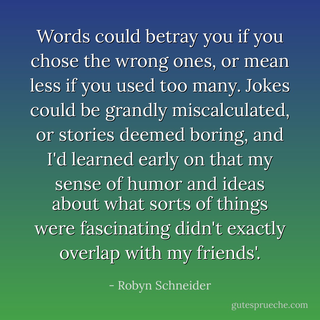 Words could betray you if you chose the wrong ones, or mean less if you used too many. Jokes could be grandly miscalculated, or stories deemed boring, and I'd learned early on that my sense of humor and ideas about what sorts of things were fascinating didn't exactly overlap with my friends'. - Robyn Schneider