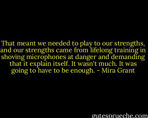 That meant we needed to play to our strengths, and our strengths came from lifelong training in shoving microphones at danger and demanding that it explain itself. It wasn't much. It was going to have to be enough. - Mira Grant