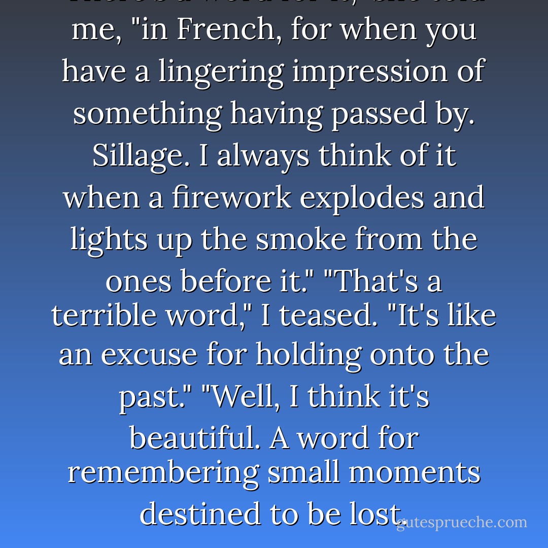 There's a word for it," she told me, "in French, for when you have a lingering impression of something having passed by. Sillage. I always think of it when a firework explodes and lights up the smoke from the ones before it."<br />"That's a terrible word," I teased. "It's like an excuse for holding onto the past."<br />"Well, I think it's beautiful. A word for remembering small moments destined to be lost. - Robyn Schneider