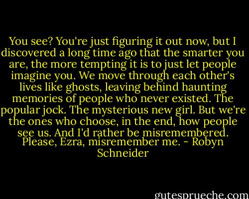 You see? You're just figuring it out now, but I discovered a long time ago that the smarter you are, the more tempting it is to just let people imagine you. We move through each other's lives like ghosts, leaving behind haunting memories of people who never existed. The popular jock. The mysterious new girl. But we're the ones who choose, in the end, how people see us. And I'd rather be misremembered. Please, Ezra, misremember me. - Robyn Schneider
