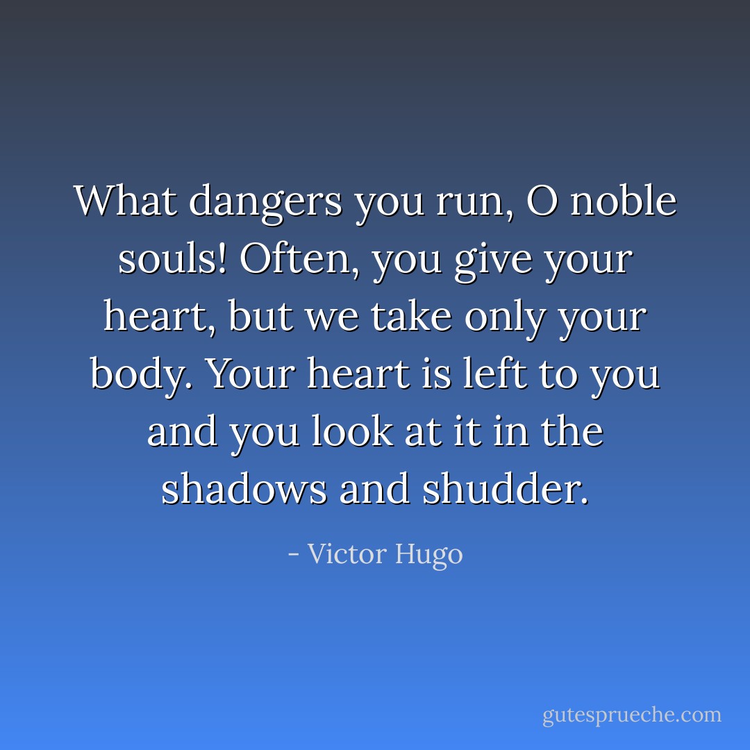What dangers you run, O noble souls! Often, you give your heart, but we take only your body. Your heart is left to you and you look at it in the shadows and shudder. - Victor Hugo