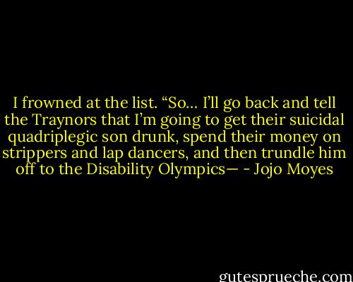 I frowned at the list. “So… I’ll go back and tell the Traynors that I’m going to get their suicidal quadriplegic son drunk, spend their money on strippers and lap dancers, and then trundle him off to the Disability Olympics— - Jojo Moyes