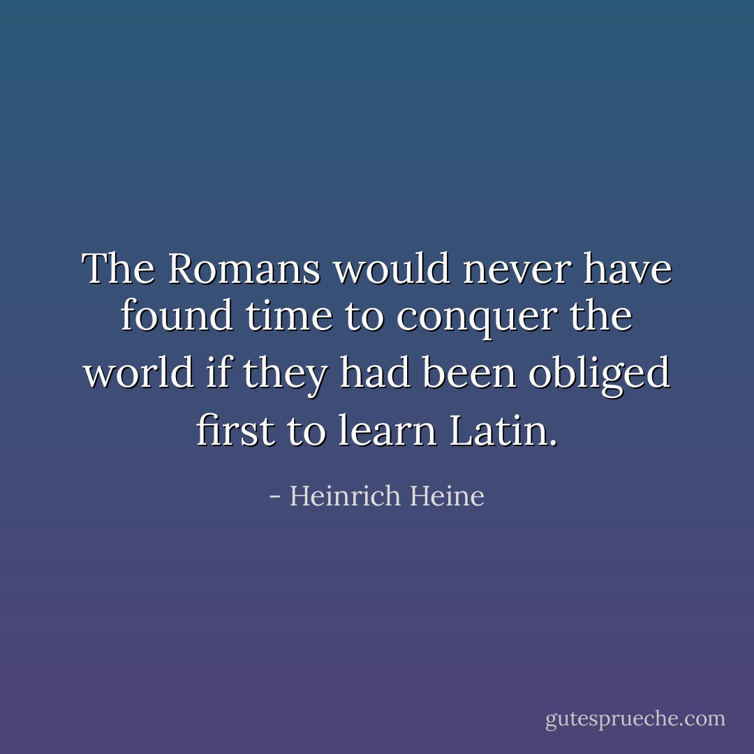 The Romans would never have found time to conquer the world if they had been obliged first to learn Latin. - Heinrich Heine