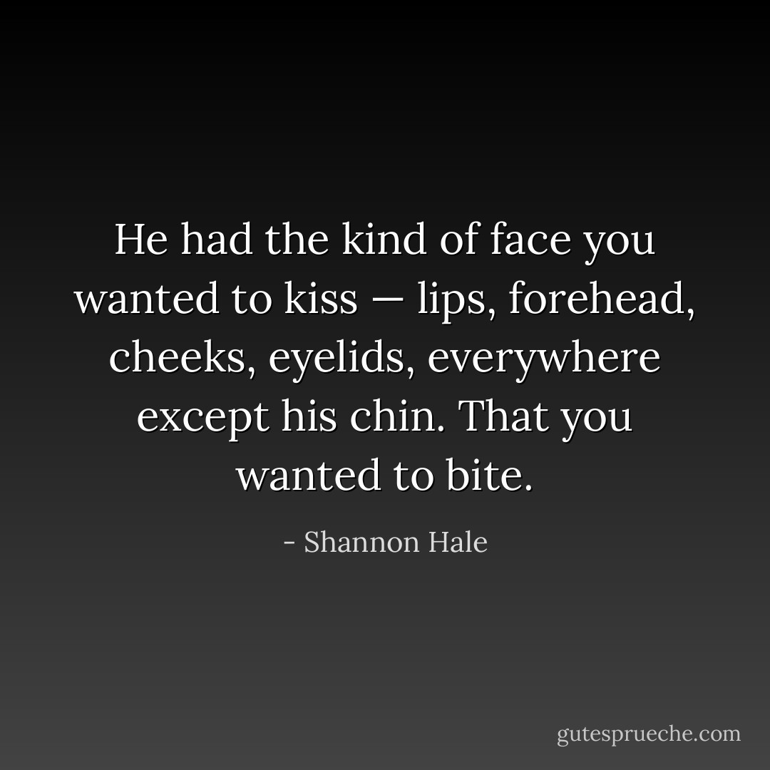 He had the kind of face you wanted to kiss — lips, forehead, cheeks, eyelids, everywhere except his chin. That you wanted to bite. - Shannon Hale