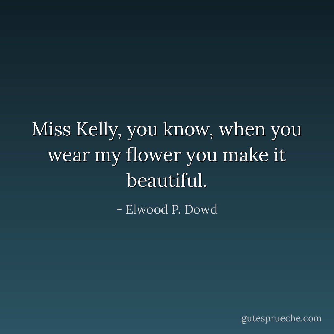 Miss Kelly, you know, when you wear my flower you make it beautiful. - Elwood P. Dowd